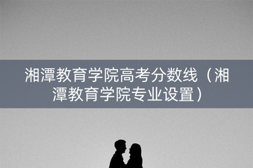 湘潭教育学院高考分数线（湘潭教育学院专业设置）