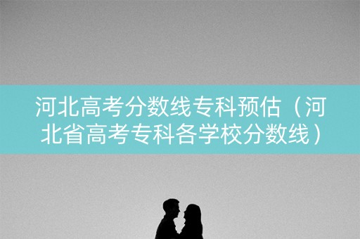 河北高考分数线专科预估（河北省高考专科各学校分数线）