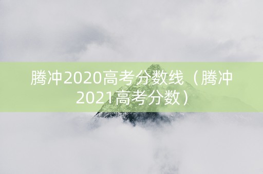 腾冲2020高考分数线（腾冲2021高考分数）