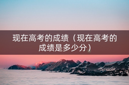现在高考的成绩（现在高考的成绩是多少分）