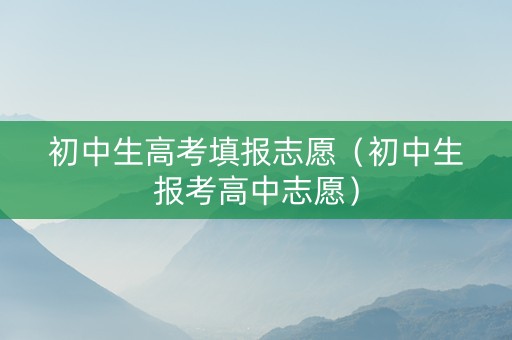 初中生高考填报志愿（初中生报考高中志愿）