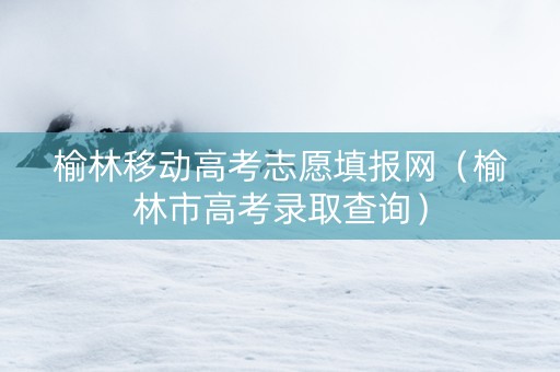 榆林移动高考志愿填报网（榆林市高考录取查询）