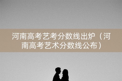 河南高考艺考分数线出炉（河南高考艺术分数线公布）