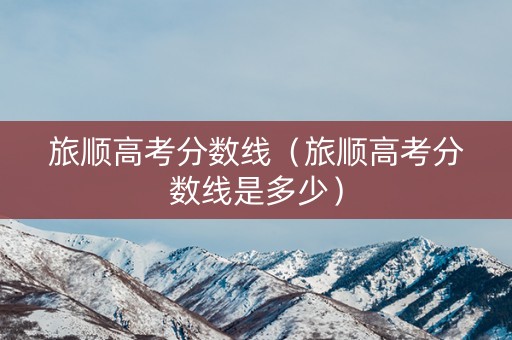 旅顺高考分数线（旅顺高考分数线是多少）