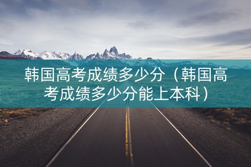 韩国高考成绩多少分（韩国高考成绩多少分能上本科）