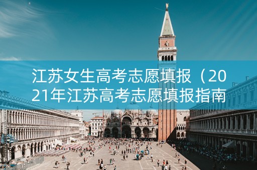 江苏女生高考志愿填报（2021年江苏高考志愿填报指南视频）