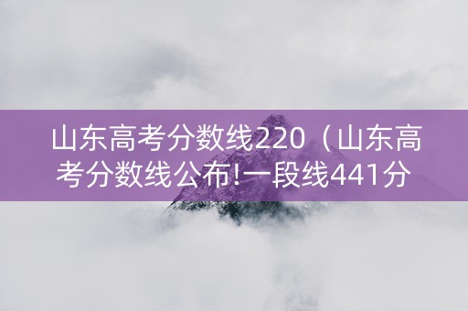 山东高考分数线220（山东高考分数线公布!一段线441分,特招线521分）
