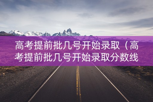 高考提前批几号开始录取（高考提前批几号开始录取分数线）