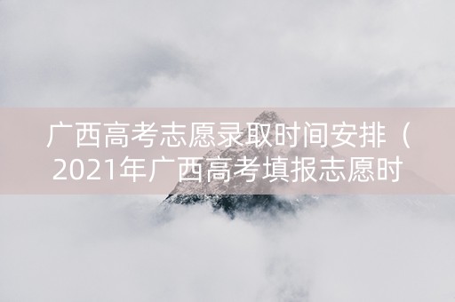 广西高考志愿录取时间安排（2021年广西高考填报志愿时间和录取时间）