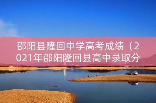 邵阳县隆回中学高考成绩（2021年邵阳隆回县高中录取分数线）