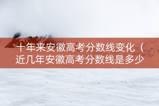 十年来安徽高考分数线变化（近几年安徽高考分数线是多少）