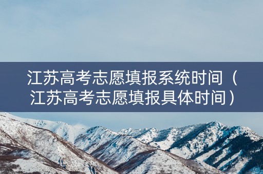 江苏高考志愿填报系统时间（江苏高考志愿填报具体时间）