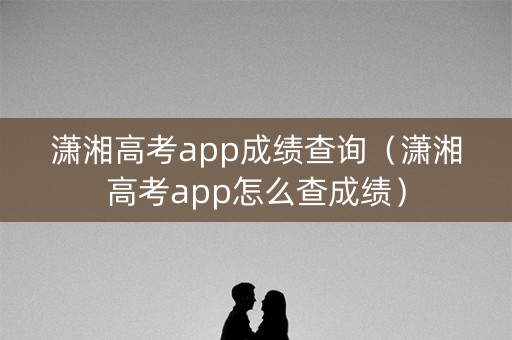 潇湘高考app成绩查询（潇湘高考app怎么查成绩）