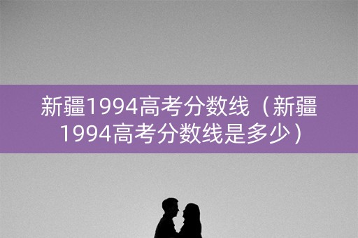 新疆1994高考分数线（新疆1994高考分数线是多少）