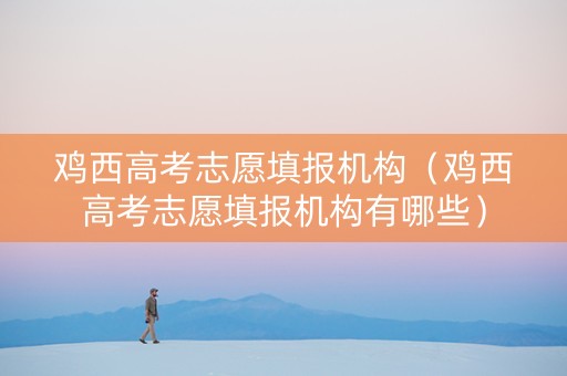 鸡西高考志愿填报机构（鸡西高考志愿填报机构有哪些）