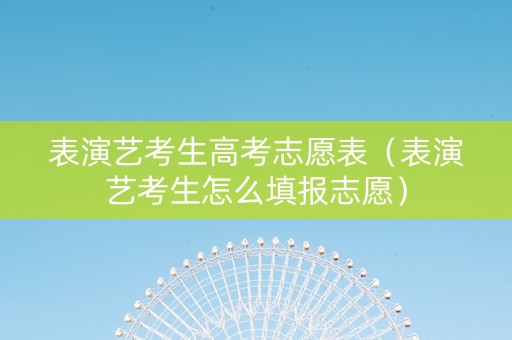 表演艺考生高考志愿表（表演艺考生怎么填报志愿）
