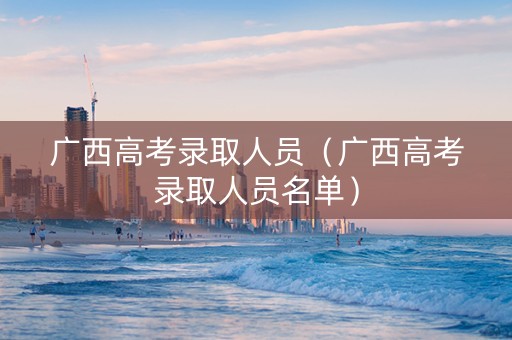 广西高考录取人员（广西高考录取人员名单）