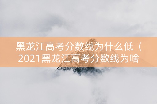 黑龙江高考分数线为什么低（2021黑龙江高考分数线为啥这么低）