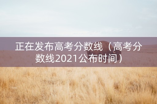 正在发布高考分数线（高考分数线2021公布时间）