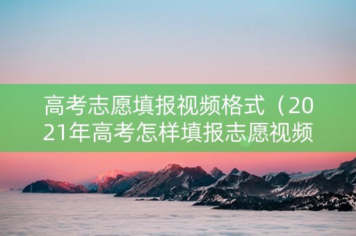 高考志愿填报视频格式（2021年高考怎样填报志愿视频）