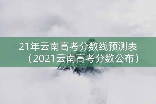 21年云南高考分数线预测表（2021云南高考分数公布）
