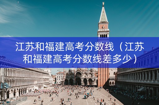 江苏和福建高考分数线（江苏和福建高考分数线差多少）