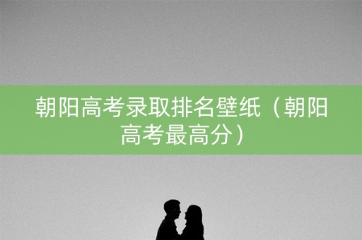 朝阳高考录取排名壁纸（朝阳高考最高分）