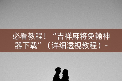 必看教程！“吉祥麻将免输神器下载”（详细透视教程）-哔哩哔哩