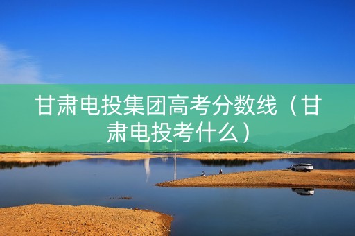 甘肃电投集团高考分数线（甘肃电投考什么）