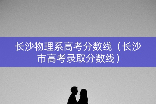 长沙物理系高考分数线（长沙市高考录取分数线）