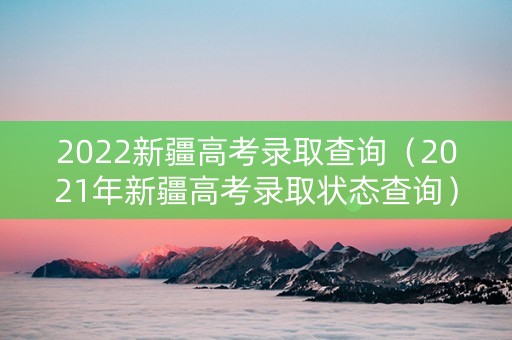 2022新疆高考录取查询（2021年新疆高考录取状态查询）