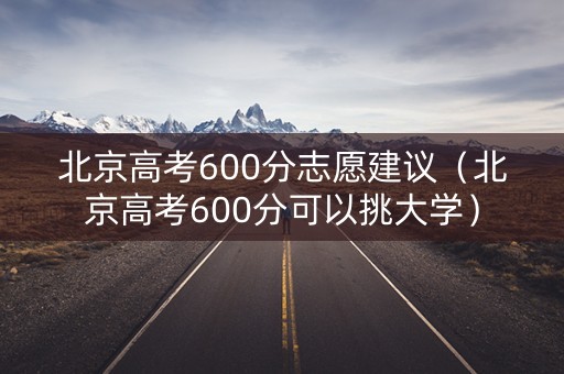 北京高考600分志愿建议（北京高考600分可以挑大学）