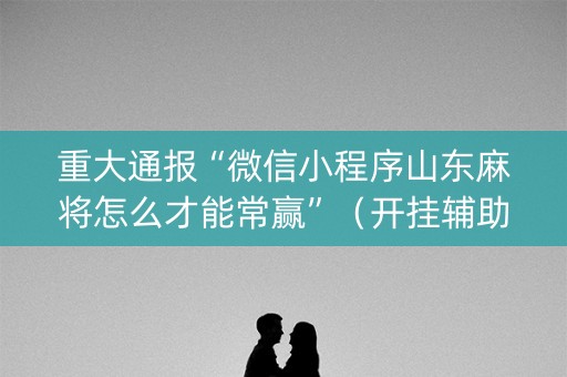 重大通报“微信小程序山东麻将怎么才能常赢”（开挂辅助器插件)