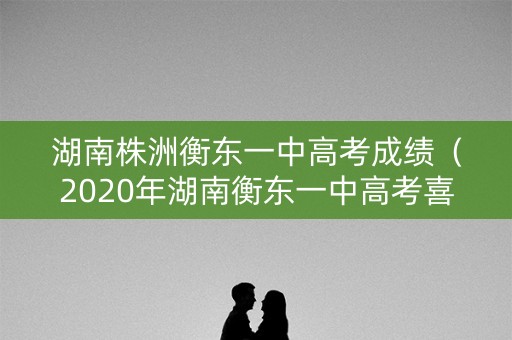 湖南株洲衡东一中高考成绩（2020年湖南衡东一中高考喜报）