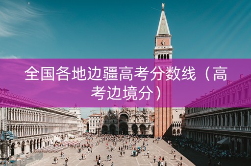 全国各地边疆高考分数线（高考边境分）