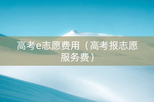 高考e志愿费用（高考报志愿服务费）