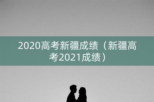 2020高考新疆成绩（新疆高考2021成绩）