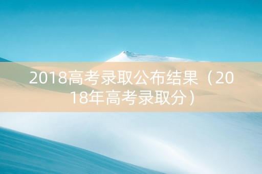 2018高考录取公布结果（2018年高考录取分）