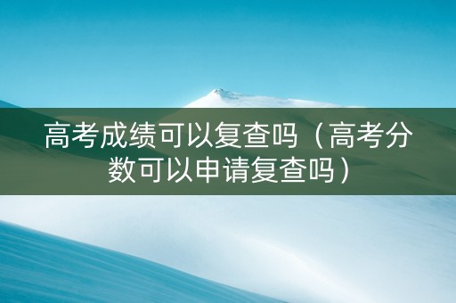 高考成绩可以复查吗（高考分数可以申请复查吗）