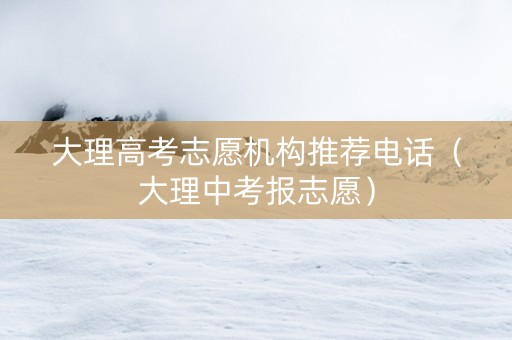 大理高考志愿机构推荐电话（大理中考报志愿）