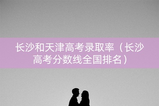 长沙和天津高考录取率（长沙高考分数线全国排名）