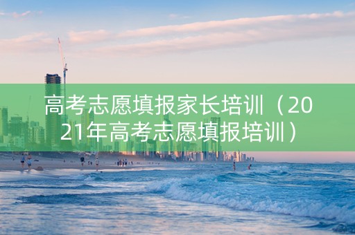 高考志愿填报家长培训（2021年高考志愿填报培训）