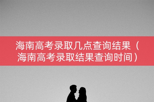 海南高考录取几点查询结果（海南高考录取结果查询时间）