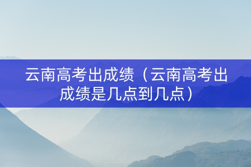 云南高考出成绩（云南高考出成绩是几点到几点）