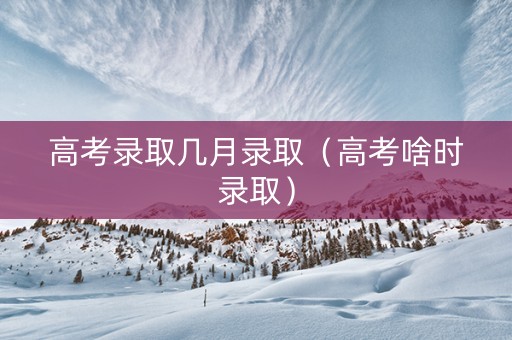 高考录取几月录取（高考啥时录取）