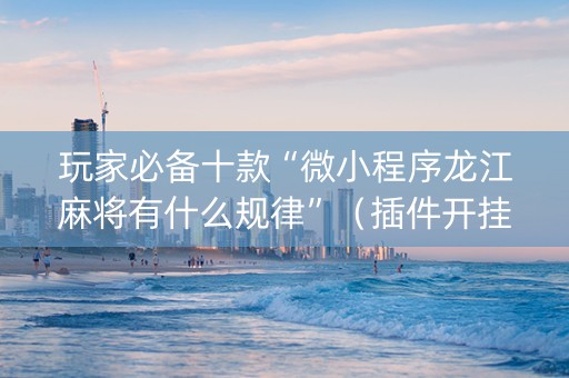 玩家必备十款“微小程序龙江麻将有什么规律”（插件开挂免费AI)