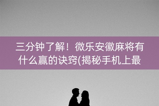 三分钟了解！微乐安徽麻将有什么赢的诀窍(揭秘手机上最新神器下载)