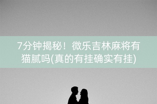 7分钟揭秘！微乐吉林麻将有猫腻吗(真的有挂确实有挂)