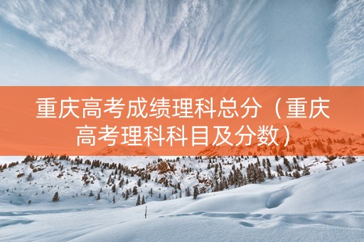 重庆高考成绩理科总分（重庆高考理科科目及分数）