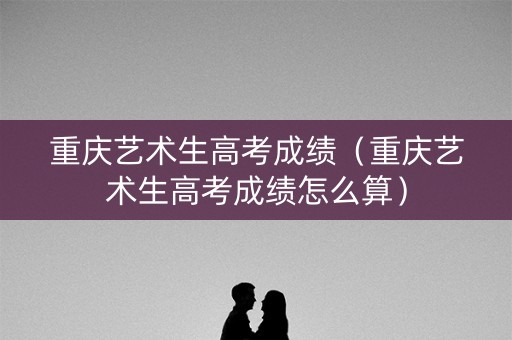 重庆艺术生高考成绩（重庆艺术生高考成绩怎么算）